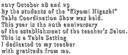 2017 October 28 and 29  By the students of the "Kiyomi Higashi" Table Coordination Show was held. This year is the 20th anniversary of the establishment of the teacher's Salon. This is a Table Setting I dedicated to my teacher  with gratitude from me.
